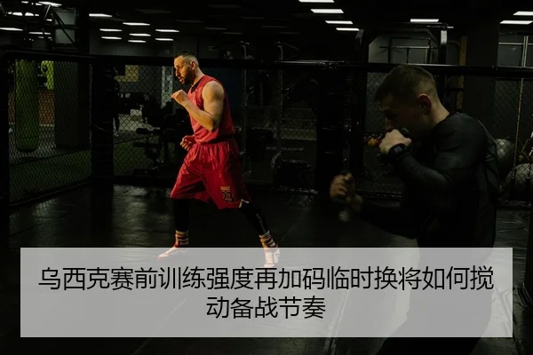 乌西克赛前训练强度再加码临时换将如何搅动备战节奏（FHSPORTS）