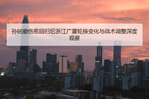 孙铭徽伤愈回归后浙江广厦轮换变化与战术调整深度观察 | FHSPORTS